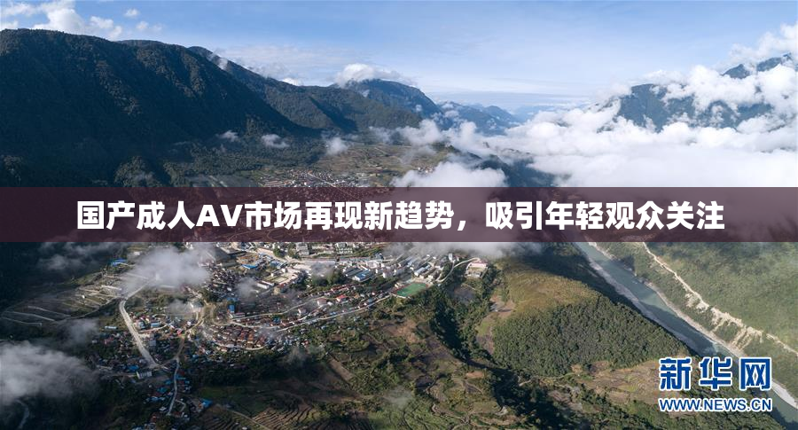 国产成人AV市场再现新趋势，吸引年轻观众关注