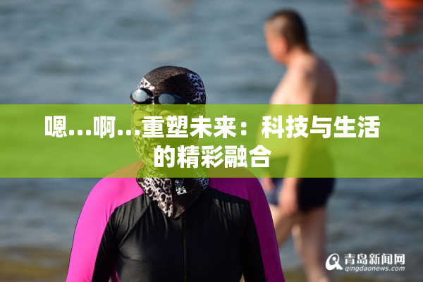 嗯…啊…重塑未来：科技与生活的精彩融合