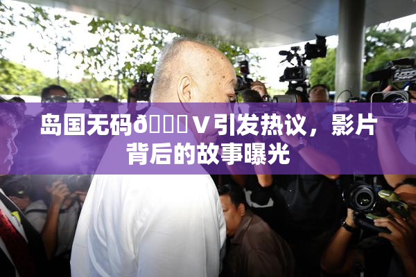 岛国无码🈚Ⅴ引发热议，影片背后的故事曝光