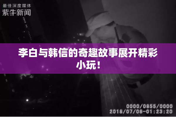 李白与韩信的奇趣故事展开精彩小玩！