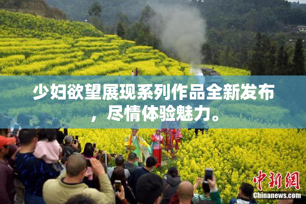 少妇欲望展现系列作品全新发布，尽情体验魅力。