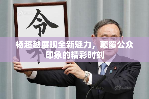 杨超越展现全新魅力，颠覆公众印象的精彩时刻