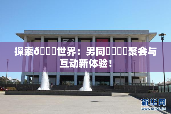 探索🔞世界：男同❌‌❌‌聚会与互动新体验！