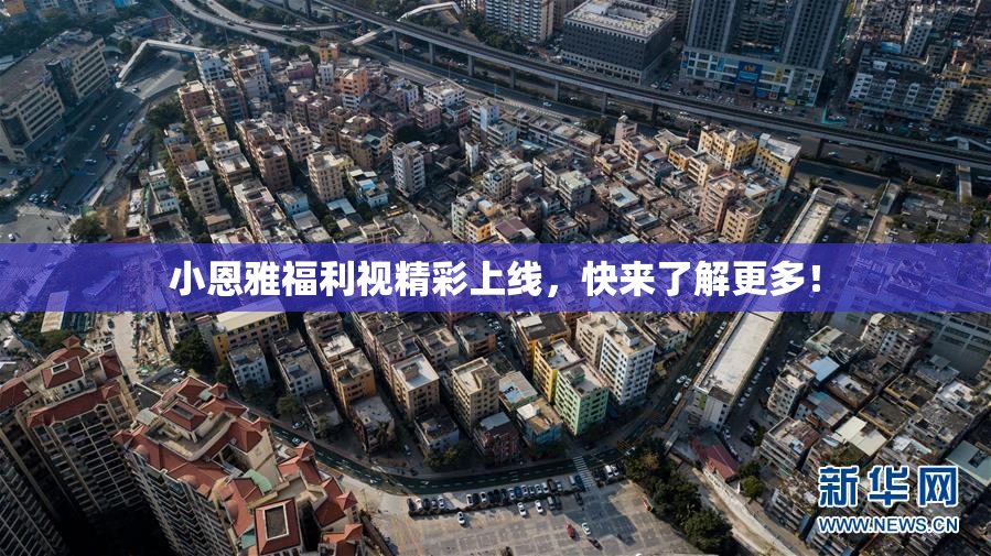 小恩雅福利视精彩上线，快来了解更多！
