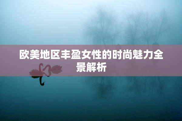 欧美地区丰盈女性的时尚魅力全景解析