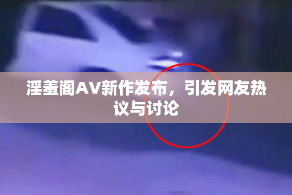 淫羞阁AV新作发布，引发网友热议与讨论