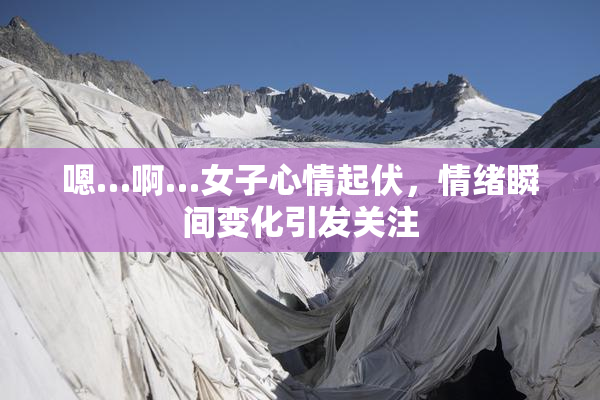 嗯…啊…女子心情起伏，情绪瞬间变化引发关注