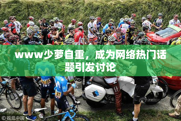 www少萝自重，成为网络热门话题引发讨论