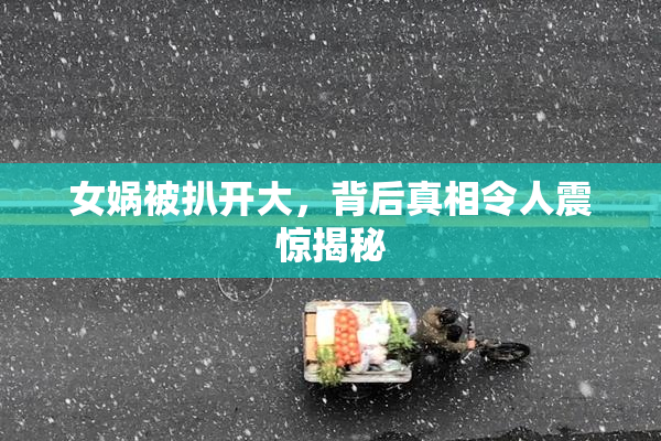 女娲被扒开大，背后真相令人震惊揭秘
