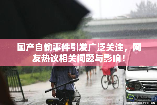 国产自偷事件引发广泛关注，网友热议相关问题与影响！