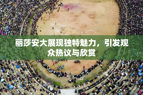 丽莎安大展现独特魅力，引发观众热议与欣赏