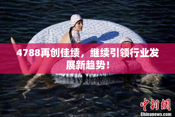 4788再创佳绩，继续引领行业发展新趋势！