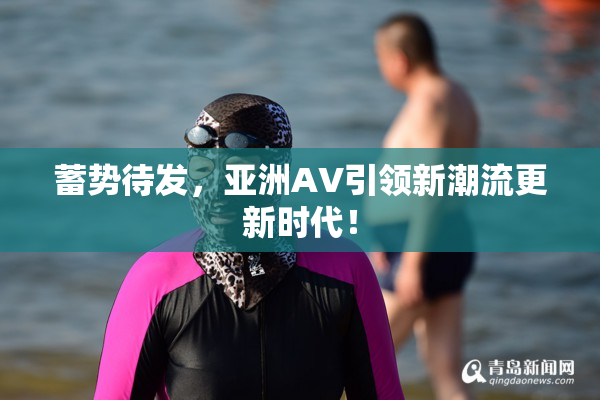 蓄势待发，亚洲AV引领新潮流更新时代！