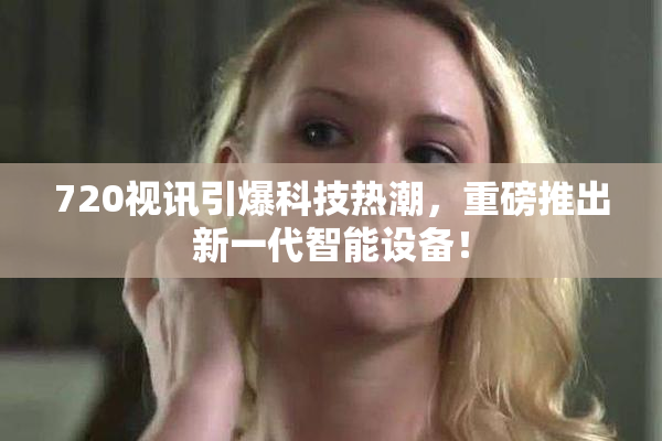 720视讯引爆科技热潮，重磅推出新一代智能设备！