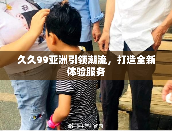 久久99亚洲引领潮流，打造全新体验服务