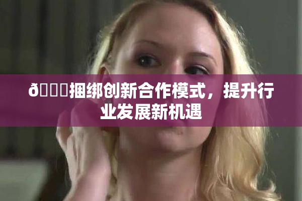 🔞捆绑创新合作模式，提升行业发展新机遇