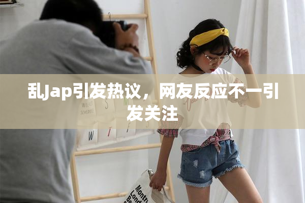 乱Jap引发热议，网友反应不一引发关注