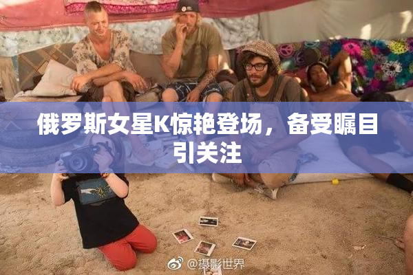 俄罗斯女星K惊艳登场，备受瞩目引关注