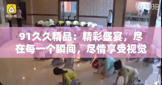 91久久精品：精彩盛宴，尽在每一个瞬间，尽情享受视觉与感官的双重震撼！