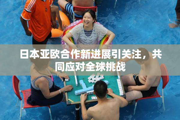 日本亚欧合作新进展引关注，共同应对全球挑战