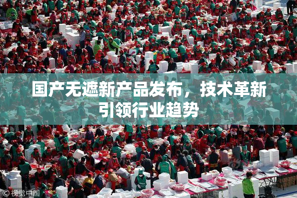 国产无遮新产品发布，技术革新引领行业趋势