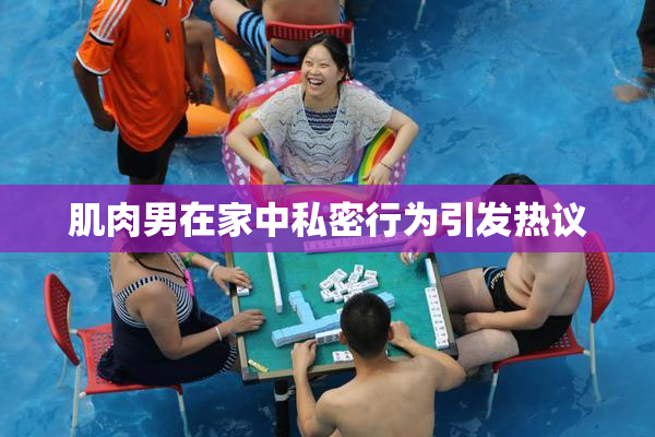 肌肉男在家中私密行为引发热议