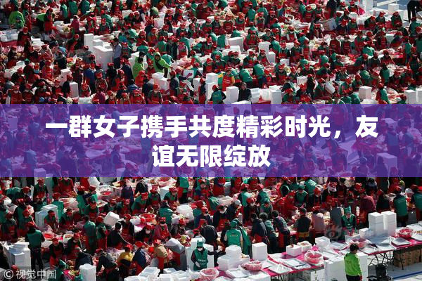 一群女子携手共度精彩时光，友谊无限绽放
