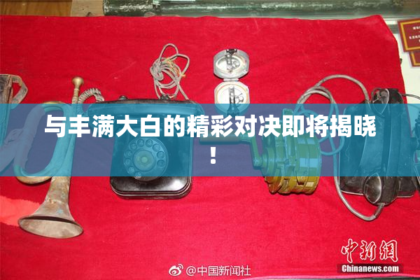 与丰满大白的精彩对决即将揭晓！
