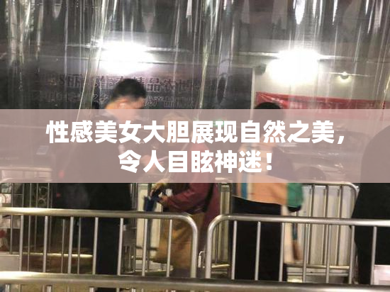 性感美女大胆展现自然之美，令人目眩神迷！
