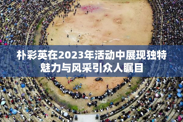 朴彩英在2023年活动中展现独特魅力与风采引众人瞩目