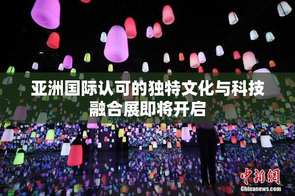 亚洲国际认可的独特文化与科技融合展即将开启