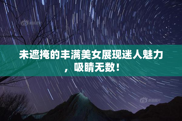 未遮掩的丰满美女展现迷人魅力，吸睛无数！