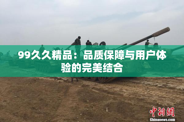 99久久精品：品质保障与用户体验的完美结合