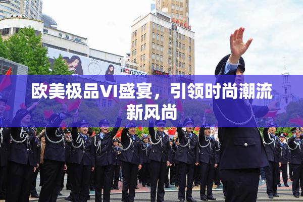 欧美极品VI盛宴，引领时尚潮流新风尚