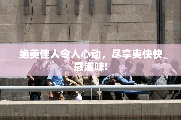 绝美佳人令人心动，尽享爽快快感滋味!