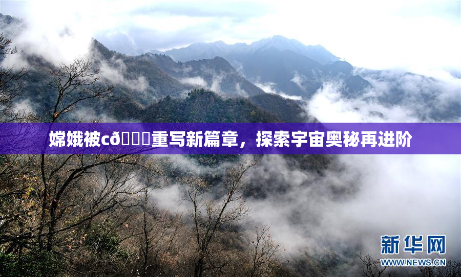 嫦娥被c🔞重写新篇章，探索宇宙奥秘再进阶