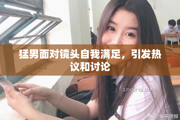 猛男面对镜头自我满足，引发热议和讨论