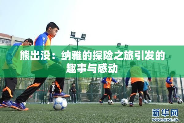 熊出没：纳雅的探险之旅引发的趣事与感动