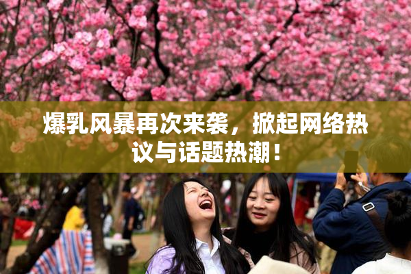 爆乳风暴再次来袭，掀起网络热议与话题热潮！