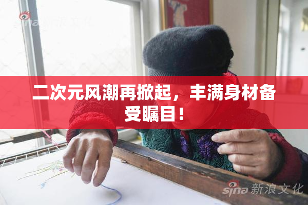 二次元风潮再掀起，丰满身材备受瞩目！