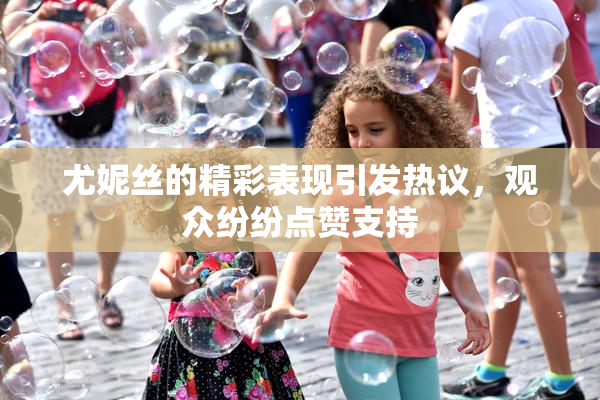 尤妮丝的精彩表现引发热议，观众纷纷点赞支持