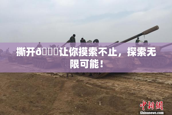 撕开👙让你摸索不止，探索无限可能！