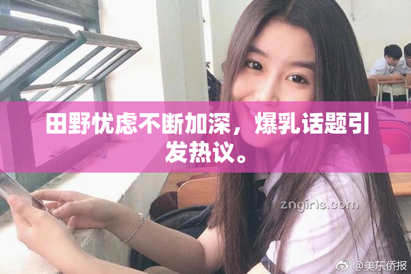 田野忧虑不断加深，爆乳话题引发热议。