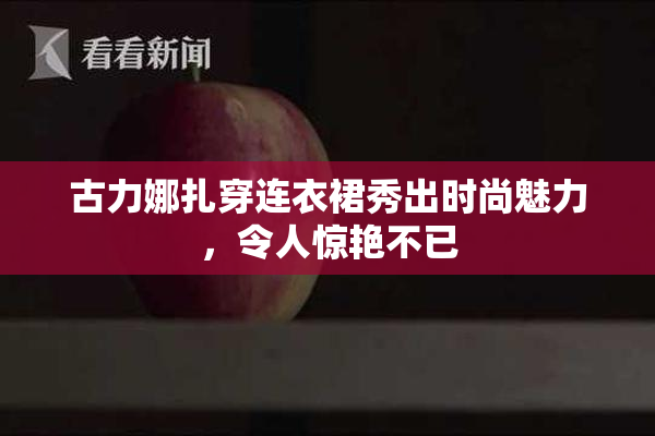 古力娜扎穿连衣裙秀出时尚魅力，令人惊艳不已