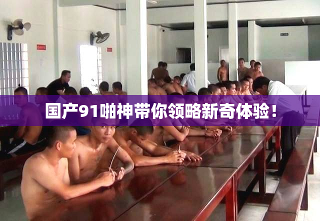 国产91啪神带你领略新奇体验！