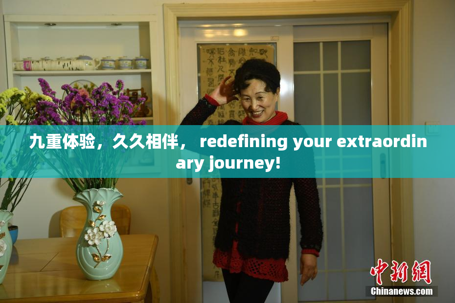 九重体验，久久相伴， redefining your extraordinary journey!
