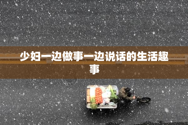 少妇一边做事一边说话的生活趣事