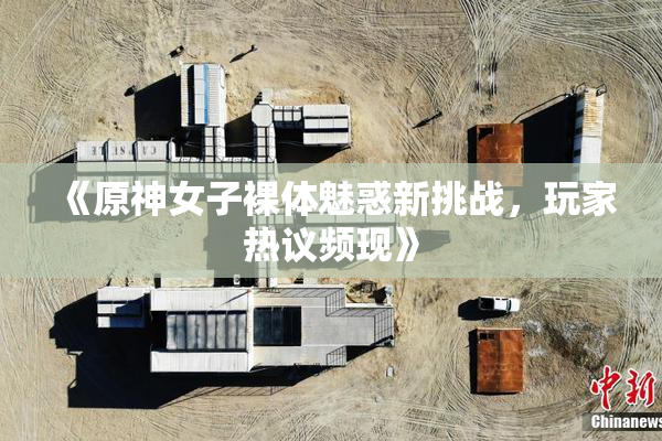 《原神女子裸体魅惑新挑战，玩家热议频现》