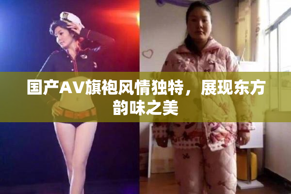 国产AV旗袍风情独特，展现东方韵味之美