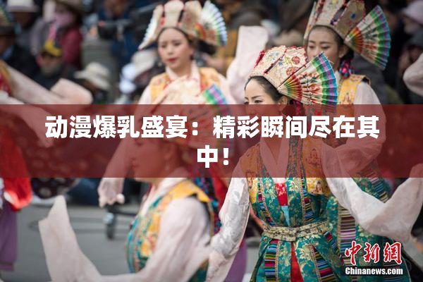 动漫爆乳盛宴：精彩瞬间尽在其中！